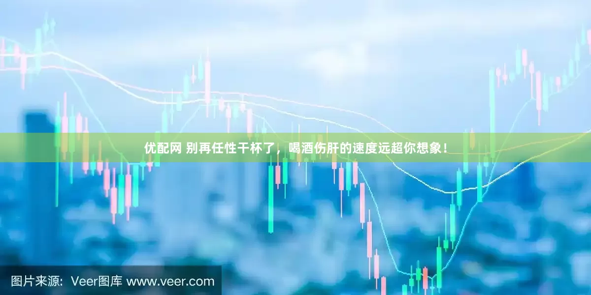 优配网 别再任性干杯了，喝酒伤肝的速度远超你想象！