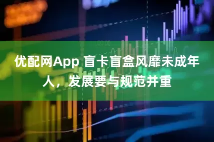 优配网App 盲卡盲盒风靡未成年人，发展要与规范并重