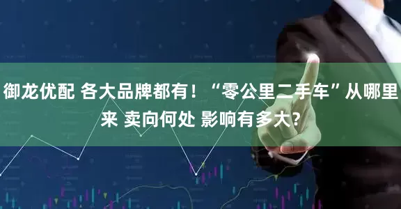 御龙优配 各大品牌都有！“零公里二手车”从哪里来 卖向何处 影响有多大？