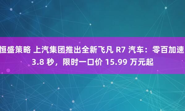 恒盛策略 上汽集团推出全新飞凡 R7 汽车：零百加速 3.8 秒，限时一口价 15.99 万元起