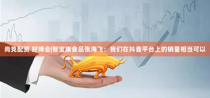 尚竞配资 好博会|智宝康食品张海飞：我们在抖音平台上的销量相当可以