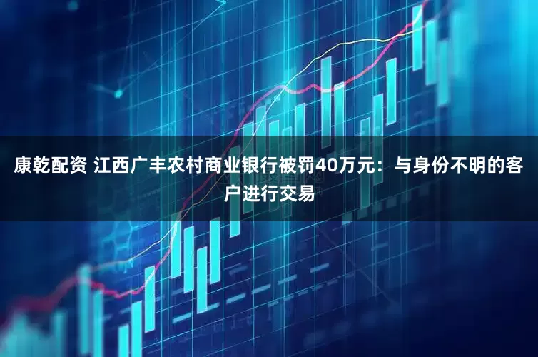 康乾配资 江西广丰农村商业银行被罚40万元：与身份不明的客户进行交易