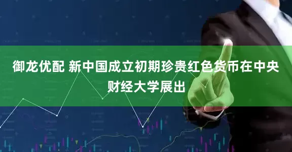 御龙优配 新中国成立初期珍贵红色货币在中央财经大学展出