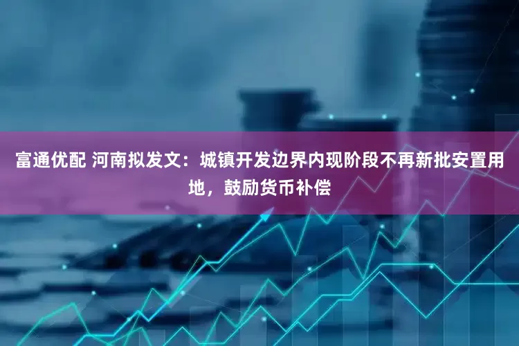 富通优配 河南拟发文：城镇开发边界内现阶段不再新批安置用地，鼓励货币补偿