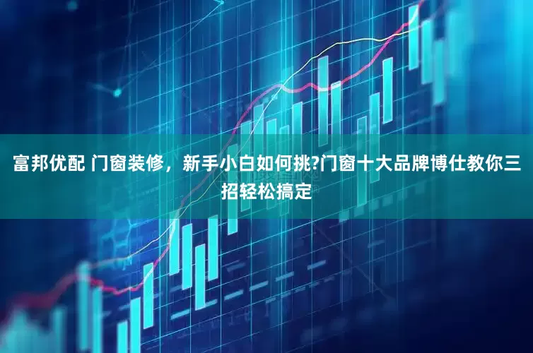 富邦优配 门窗装修，新手小白如何挑?门窗十大品牌博仕教你三招轻松搞定