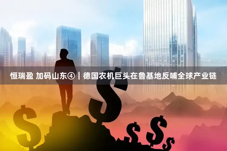 恒瑞盈 加码山东④｜德国农机巨头在鲁基地反哺全球产业链