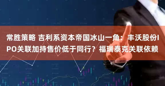常胜策略 吉利系资本帝国冰山一角：丰沃股份IPO关联加持售价低于同行？福瑞泰克关联依赖