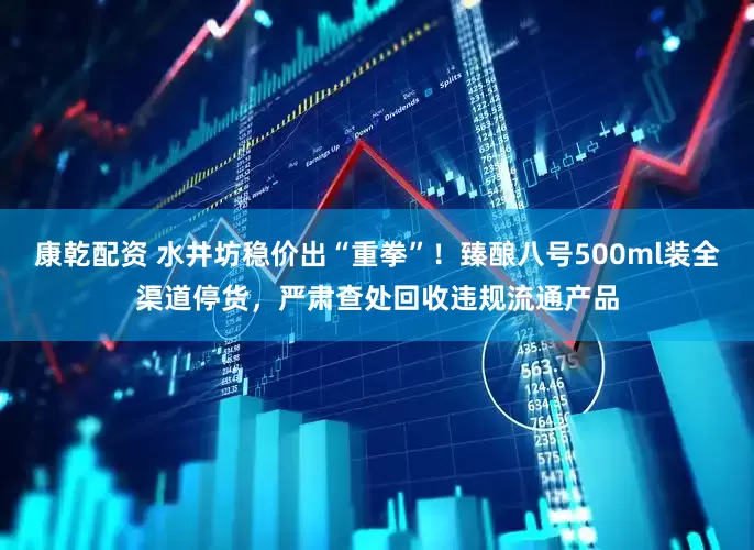 康乾配资 水井坊稳价出“重拳”！臻酿八号500ml装全渠道停货，严肃查处回收违规流通产品