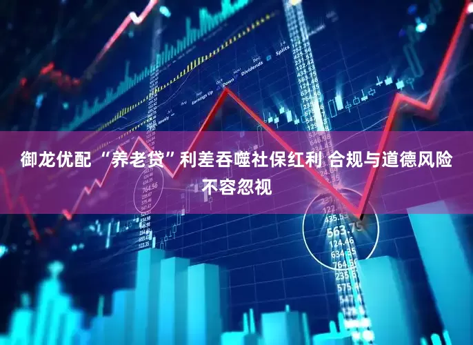 御龙优配 “养老贷”利差吞噬社保红利 合规与道德风险不容忽视