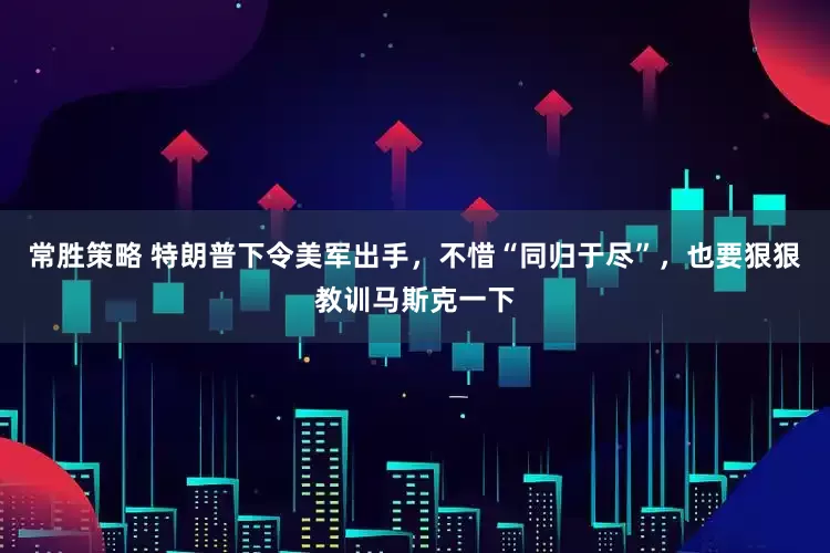 常胜策略 特朗普下令美军出手，不惜“同归于尽”，也要狠狠教训马斯克一下