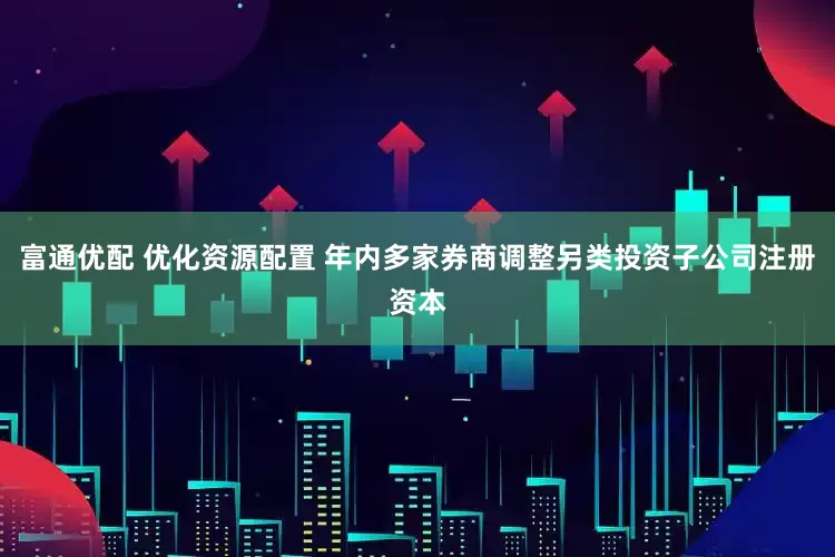 富通优配 优化资源配置 年内多家券商调整另类投资子公司注册资本