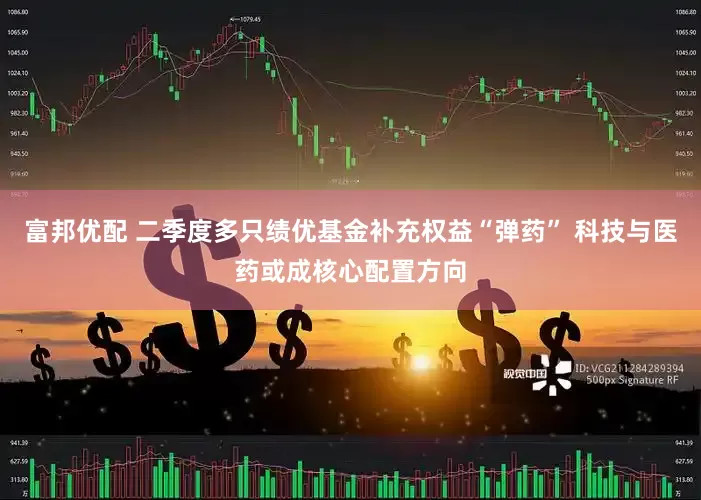 富邦优配 二季度多只绩优基金补充权益“弹药” 科技与医药或成核心配置方向