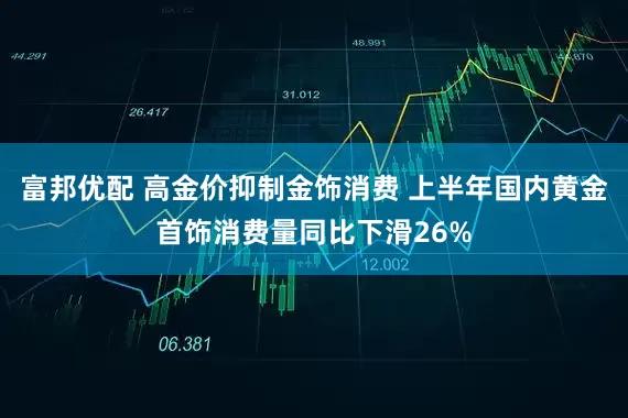 富邦优配 高金价抑制金饰消费 上半年国内黄金首饰消费量同比下滑26%