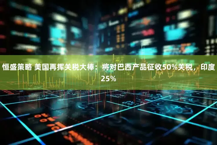 恒盛策略 美国再挥关税大棒：将对巴西产品征收50%关税，印度25%