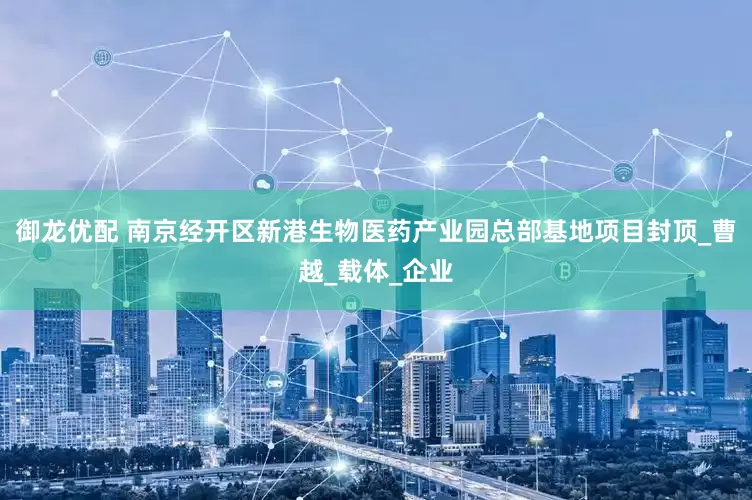 御龙优配 南京经开区新港生物医药产业园总部基地项目封顶_曹越_载体_企业