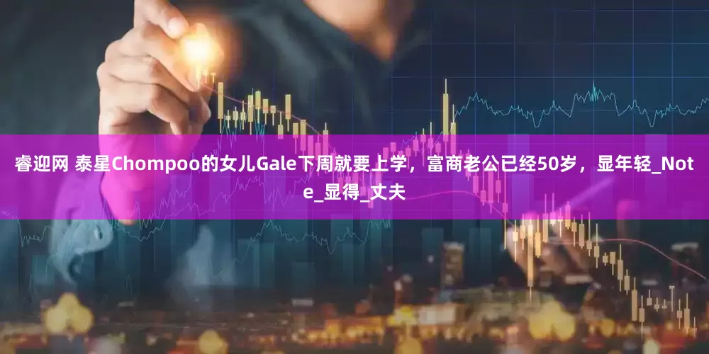 睿迎网 泰星Chompoo的女儿Gale下周就要上学，富商老公已经50岁，显年轻_Note_显得_丈夫