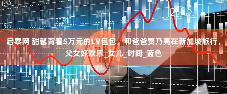 启泰网 甜馨背着5万元的LV包包，和爸爸贾乃亮在新加坡旅行，父女好欢乐_女儿_时间_蓝色