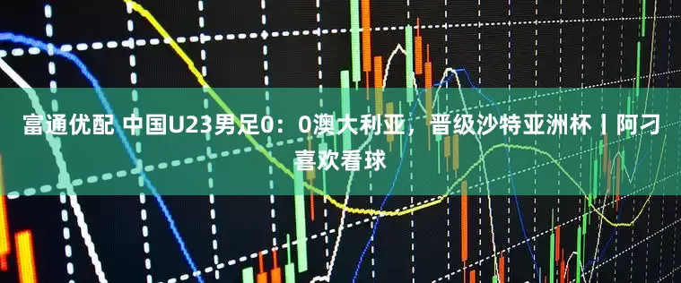富通优配 中国U23男足0：0澳大利亚，晋级沙特亚洲杯丨阿刁喜欢看球