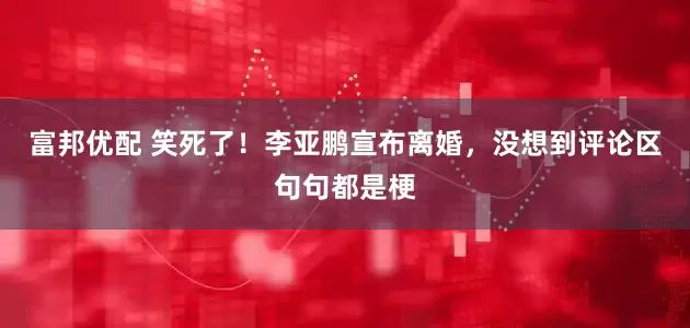 富邦优配 笑死了！李亚鹏宣布离婚，没想到评论区句句都是梗