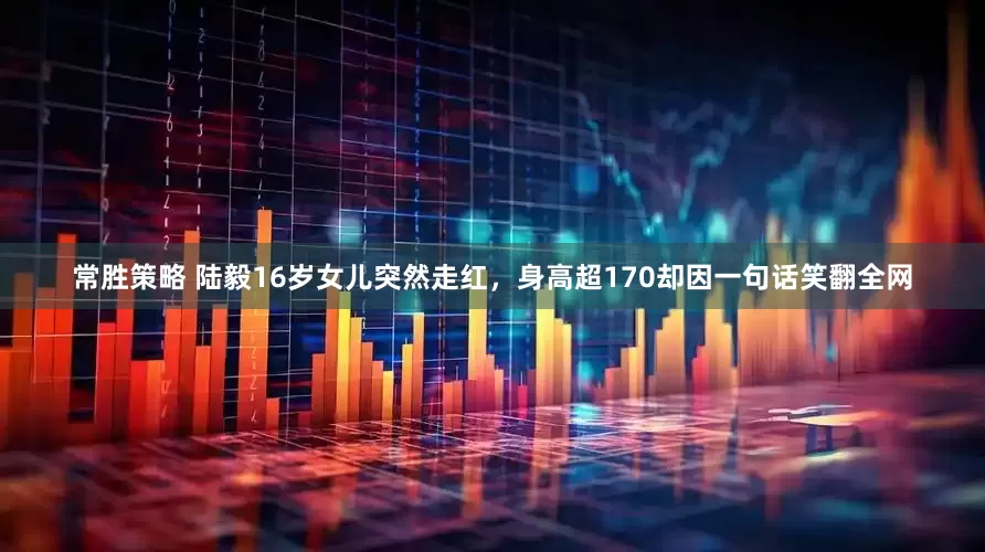 常胜策略 陆毅16岁女儿突然走红，身高超170却因一句话笑翻全网