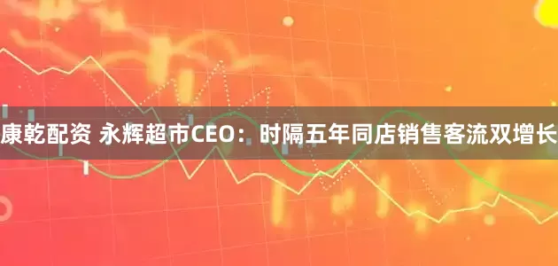 康乾配资 永辉超市CEO：时隔五年同店销售客流双增长