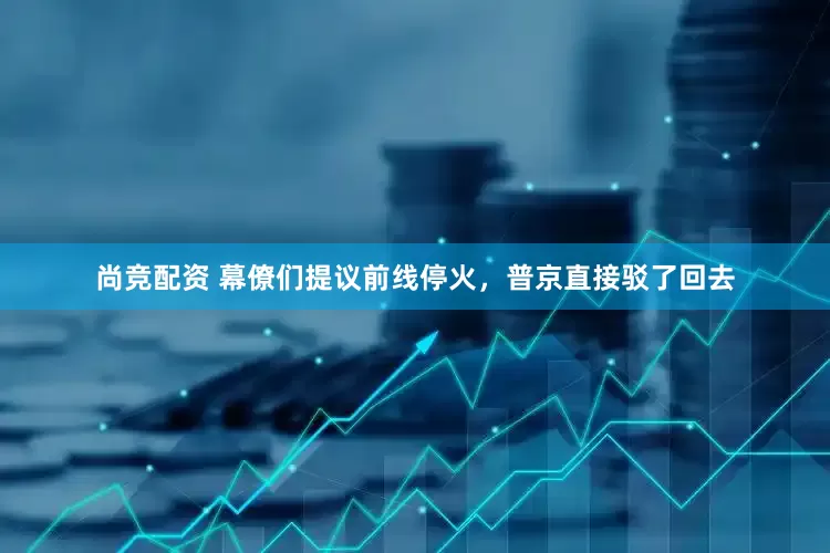 尚竞配资 幕僚们提议前线停火，普京直接驳了回去